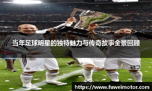 当年足球明星的独特魅力与传奇故事全景回顾